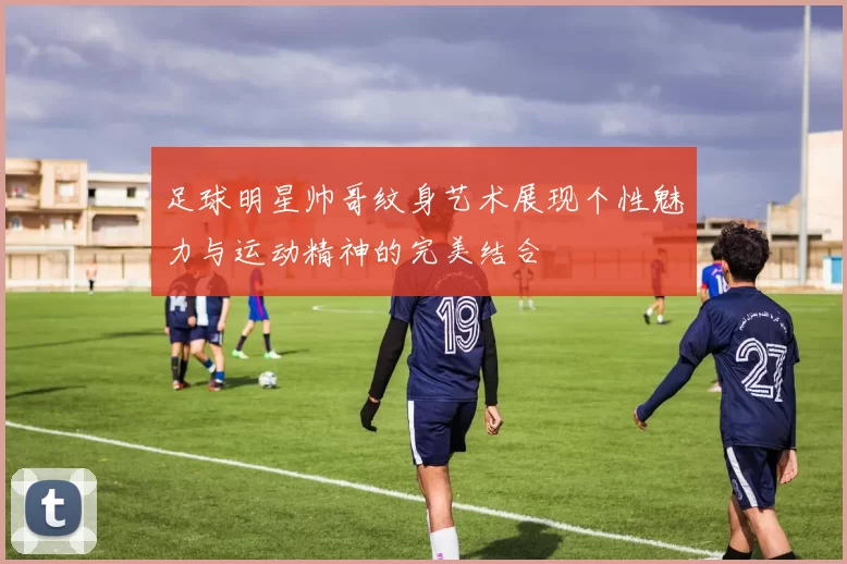 足球明星帅哥纹身艺术展现个性魅力与运动精神的完美结合