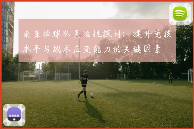 南京排球队灵活性探讨：提升竞技水平与战术应变能力的关键因素