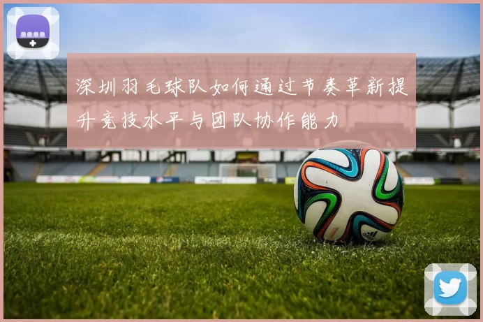 深圳羽毛球队如何通过节奏革新提升竞技水平与团队协作能力