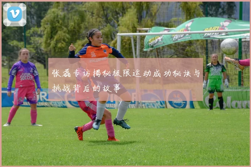 张磊专访揭秘极限运动成功秘诀与挑战背后的故事