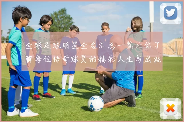全球足球明星全名汇总一览让你了解每位传奇球员的精彩人生与成就