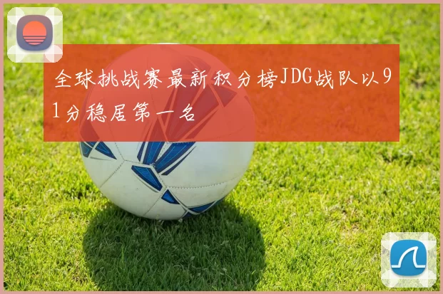 全球挑战赛最新积分榜JDG战队以91分稳居第一名