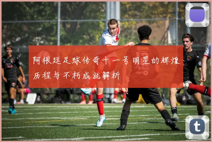 阿根廷足球传奇十一号明星的辉煌历程与不朽成就解析