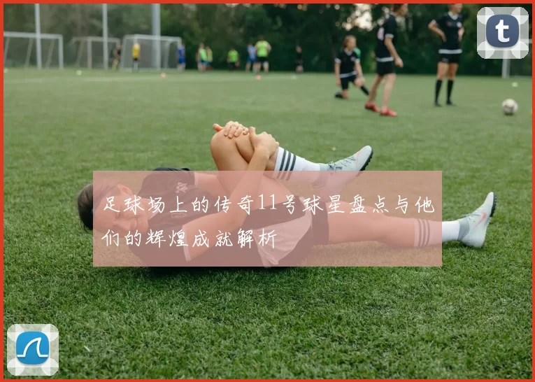 足球场上的传奇11号球星盘点与他们的辉煌成就解析