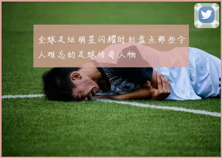 全球足坛明星闪耀时刻盘点那些令人难忘的足球传奇人物
