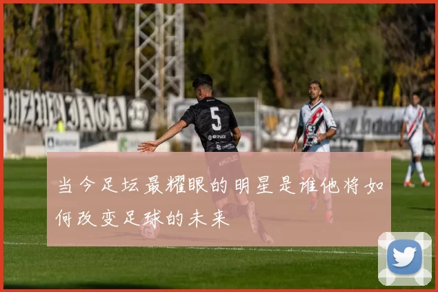 当今足坛最耀眼的明星是谁他将如何改变足球的未来