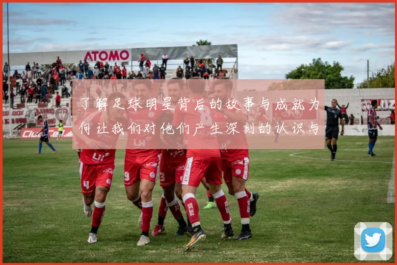 了解足球明星背后的故事与成就为何让我们对他们产生深刻的认识与共鸣