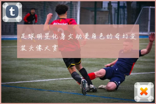 足球明星化身女动漫角色的奇幻变装头像大赏