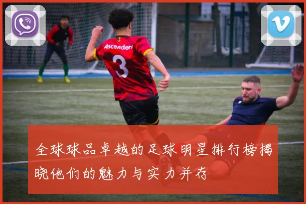 全球球品卓越的足球明星排行榜揭晓他们的魅力与实力并存