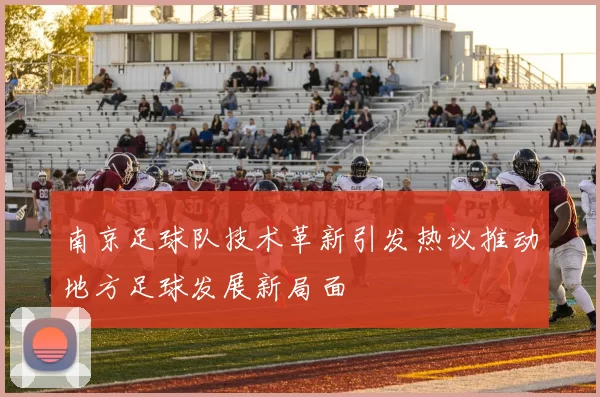 南京足球队技术革新引发热议推动地方足球发展新局面