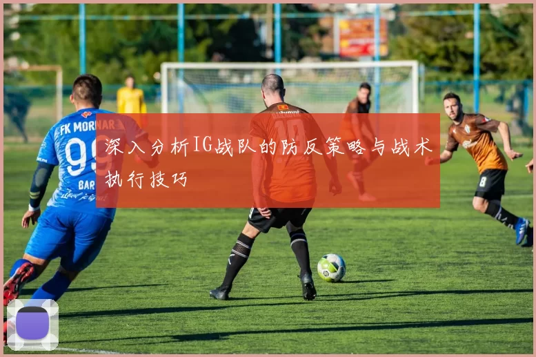 深入分析IG战队的防反策略与战术执行技巧