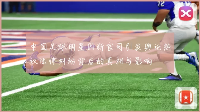 中国足球明星因新官司引发舆论热议法律纠纷背后的真相与影响