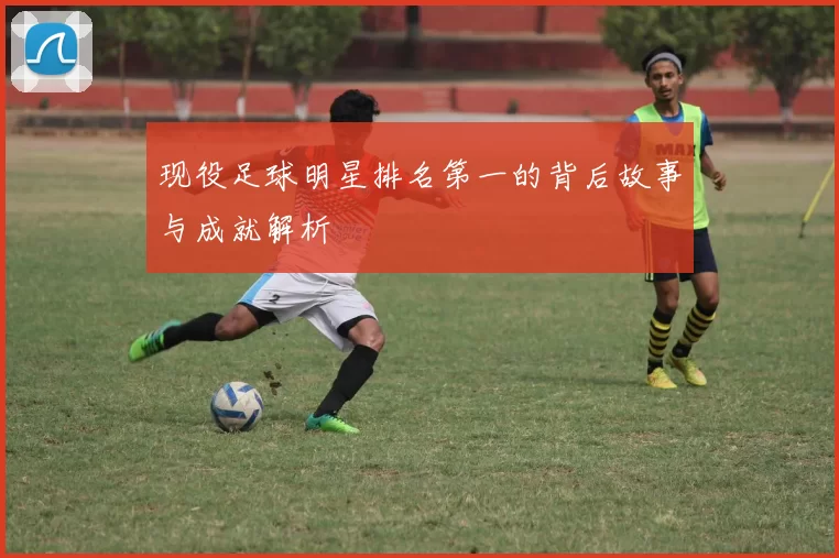 现役足球明星排名第一的背后故事与成就解析
