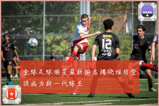 全球足球明星最新排名揭晓谁将登顶成为新一代球王