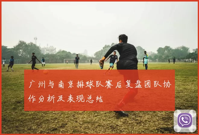 广州与南京排球队赛后复盘团队协作分析及表现总结