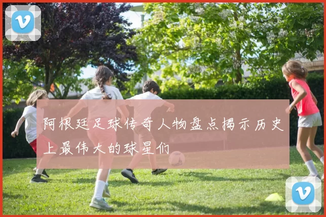 阿根廷足球传奇人物盘点揭示历史上最伟大的球星们