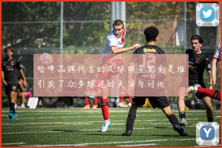 哈啤品牌代言的足球明星究竟是谁引发了众多球迷的关注与讨论