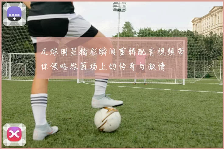 足球明星精彩瞬间剪辑配音视频带你领略绿茵场上的传奇与激情
