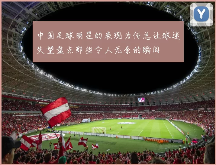 中国足球明星的表现为何总让球迷失望盘点那些令人无奈的瞬间