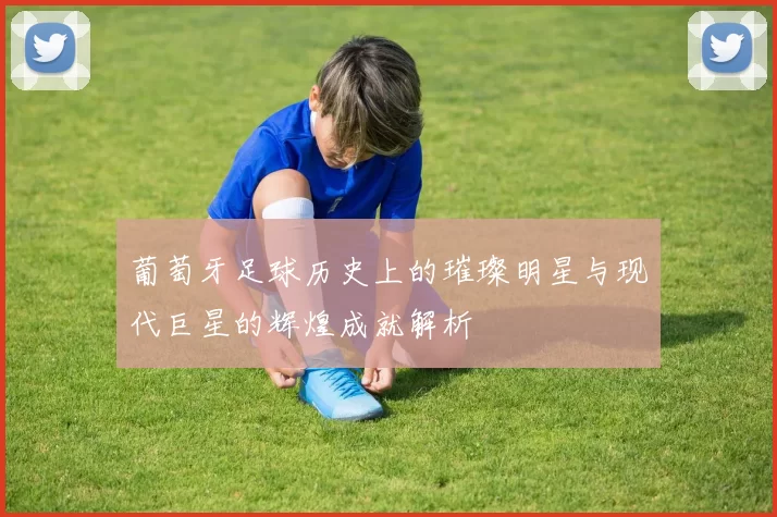 葡萄牙足球历史上的璀璨明星与现代巨星的辉煌成就解析