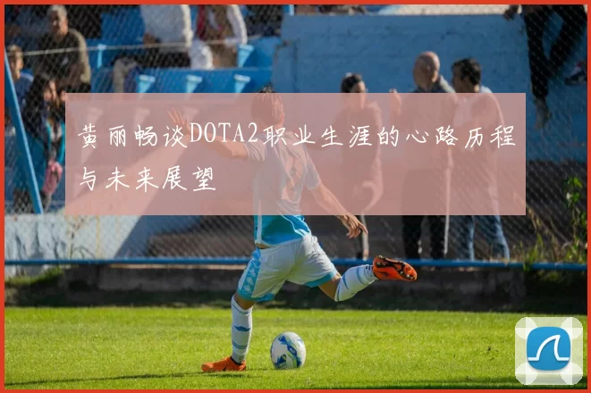 黄丽畅谈DOTA2职业生涯的心路历程与未来展望