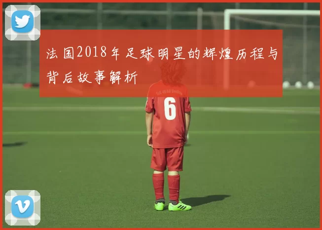 法国2018年足球明星的辉煌历程与背后故事解析