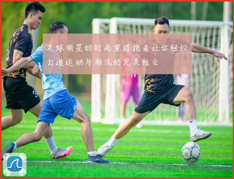 足球明星的时尚穿搭指南让你轻松打造运动与潮流的完美结合