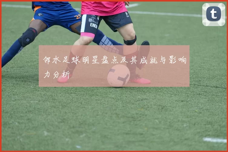 邻水足球明星盘点及其成就与影响力分析