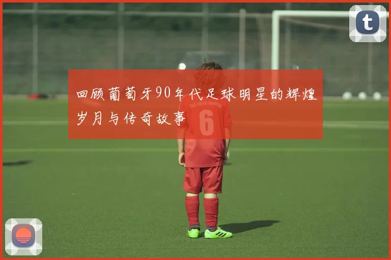 回顾葡萄牙90年代足球明星的辉煌岁月与传奇故事
