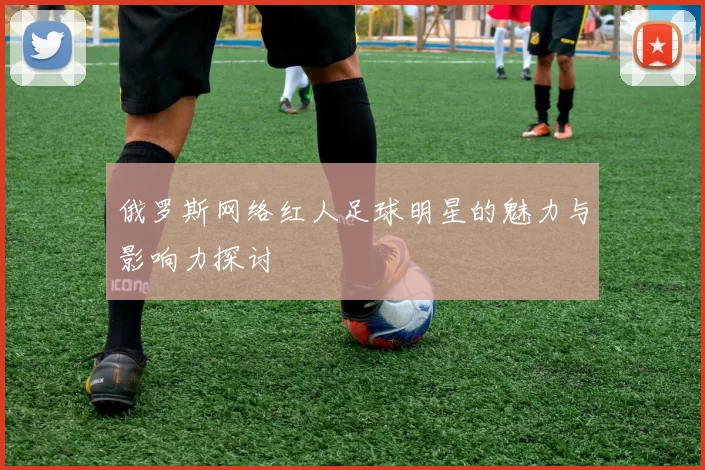 俄罗斯网络红人足球明星的魅力与影响力探讨