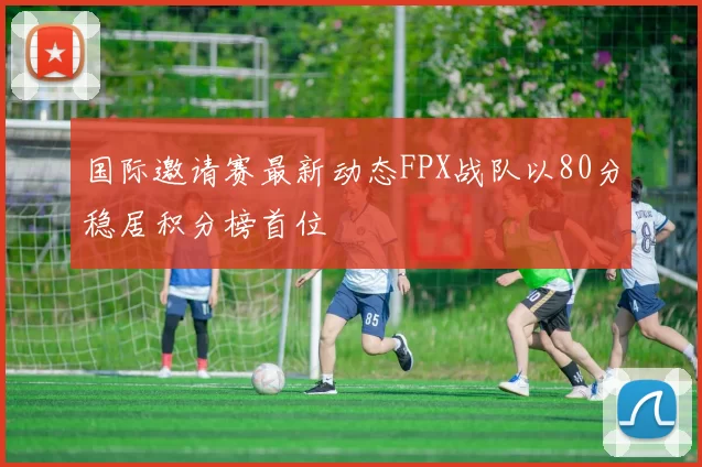 国际邀请赛最新动态FPX战队以80分稳居积分榜首位