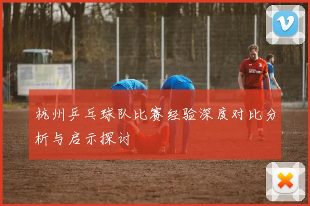 杭州乒乓球队比赛经验深度对比分析与启示探讨