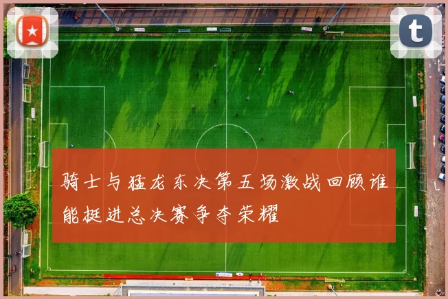 骑士与猛龙东决第五场激战回顾谁能挺进总决赛争夺荣耀
