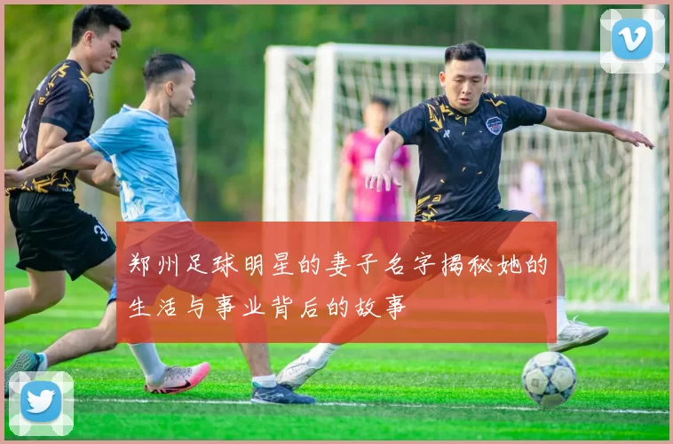 郑州足球明星的妻子名字揭秘她的生活与事业背后的故事