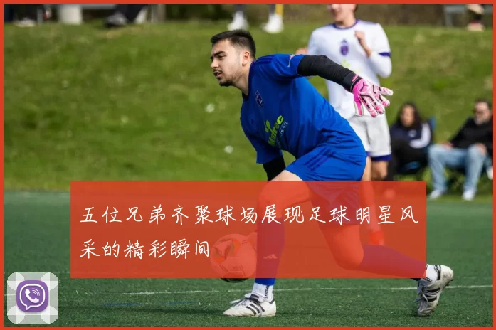 五位兄弟齐聚球场展现足球明星风采的精彩瞬间