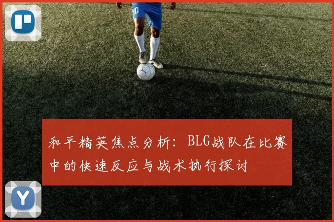 和平精英焦点分析：BLG战队在比赛中的快速反应与战术执行探讨