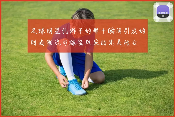 足球明星扎辫子的那个瞬间引发的时尚潮流与球场风采的完美结合