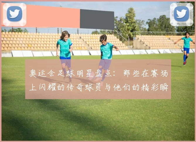 奥运会足球明星盘点：那些在赛场上闪耀的传奇球员与他们的精彩瞬间