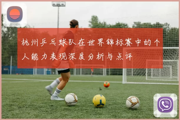 杭州乒乓球队在世界锦标赛中的个人能力表现深度分析与点评