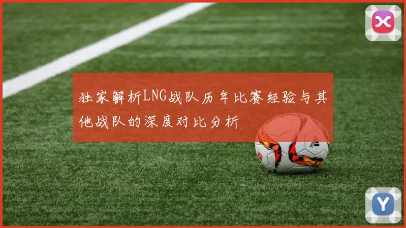 独家解析LNG战队历年比赛经验与其他战队的深度对比分析