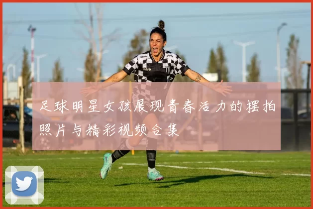 足球明星女孩展现青春活力的摆拍照片与精彩视频合集