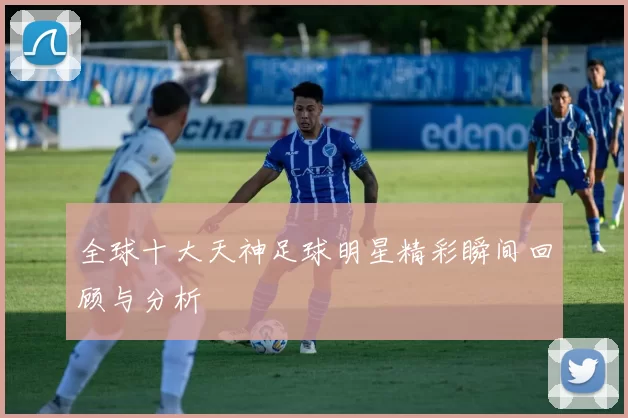 全球十大天神足球明星精彩瞬间回顾与分析