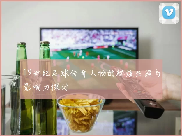 19世纪足球传奇人物的辉煌生涯与影响力探讨