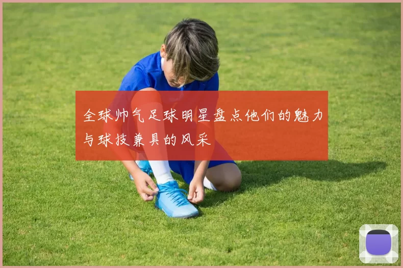 全球帅气足球明星盘点他们的魅力与球技兼具的风采