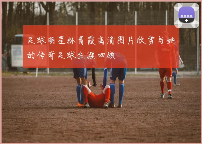 足球明星林青霞高清图片欣赏与她的传奇足球生涯回顾