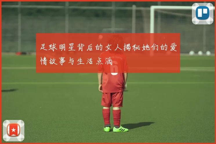 足球明星背后的女人揭秘她们的爱情故事与生活点滴
