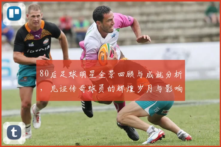 80后足球明星全景回顾与成就分析，见证传奇球员的辉煌岁月与影响力