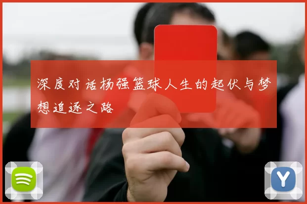 深度对话杨强篮球人生的起伏与梦想追逐之路