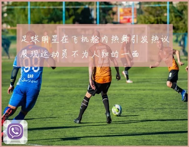 足球明星在飞机舱内热舞引发热议展现运动员不为人知的一面
