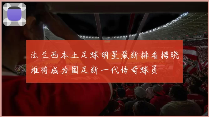 法兰西本土足球明星最新排名揭晓谁将成为国足新一代传奇球员